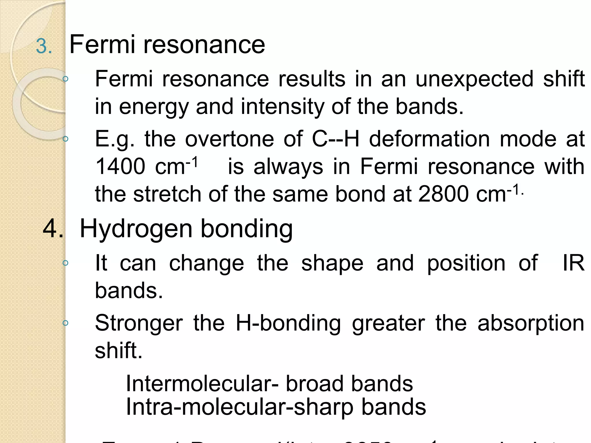 3. Fermi resonance
◦ Fermi resonance results in an unexpected shift
in energy and intensity of the bands.
◦ E.g. the overtone of C--H deformation mode at
1400 cm-1 is always in Fermi resonance with
the stretch of the same bond at 2800 cm-1.
4. Hydrogen bonding
◦ It can change the shape and position of IR
bands.
◦ Stronger the H-bonding greater the absorption
shift.
Intermolecular- broad bands
Intra-molecular-sharp bands
 