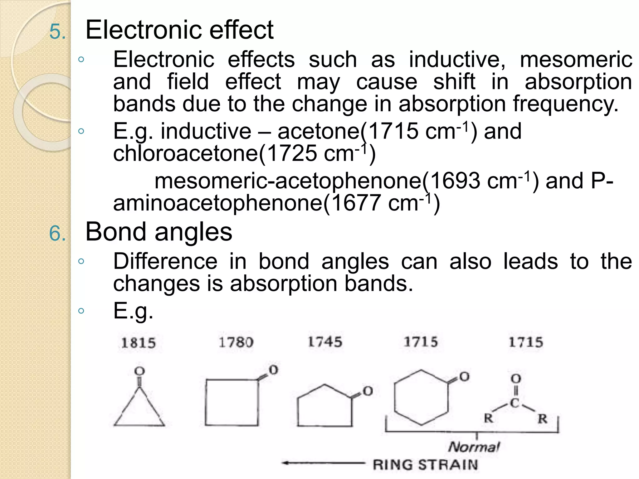 5. Electronic effect
◦ Electronic effects such as inductive, mesomeric
and field effect may cause shift in absorption
bands due to the change in absorption frequency.
◦ E.g. inductive – acetone(1715 cm-1) and
chloroacetone(1725 cm-1)
mesomeric-acetophenone(1693 cm-1) and P-
aminoacetophenone(1677 cm-1)
6. Bond angles
◦ Difference in bond angles can also leads to the
changes is absorption bands.
◦ E.g.
 