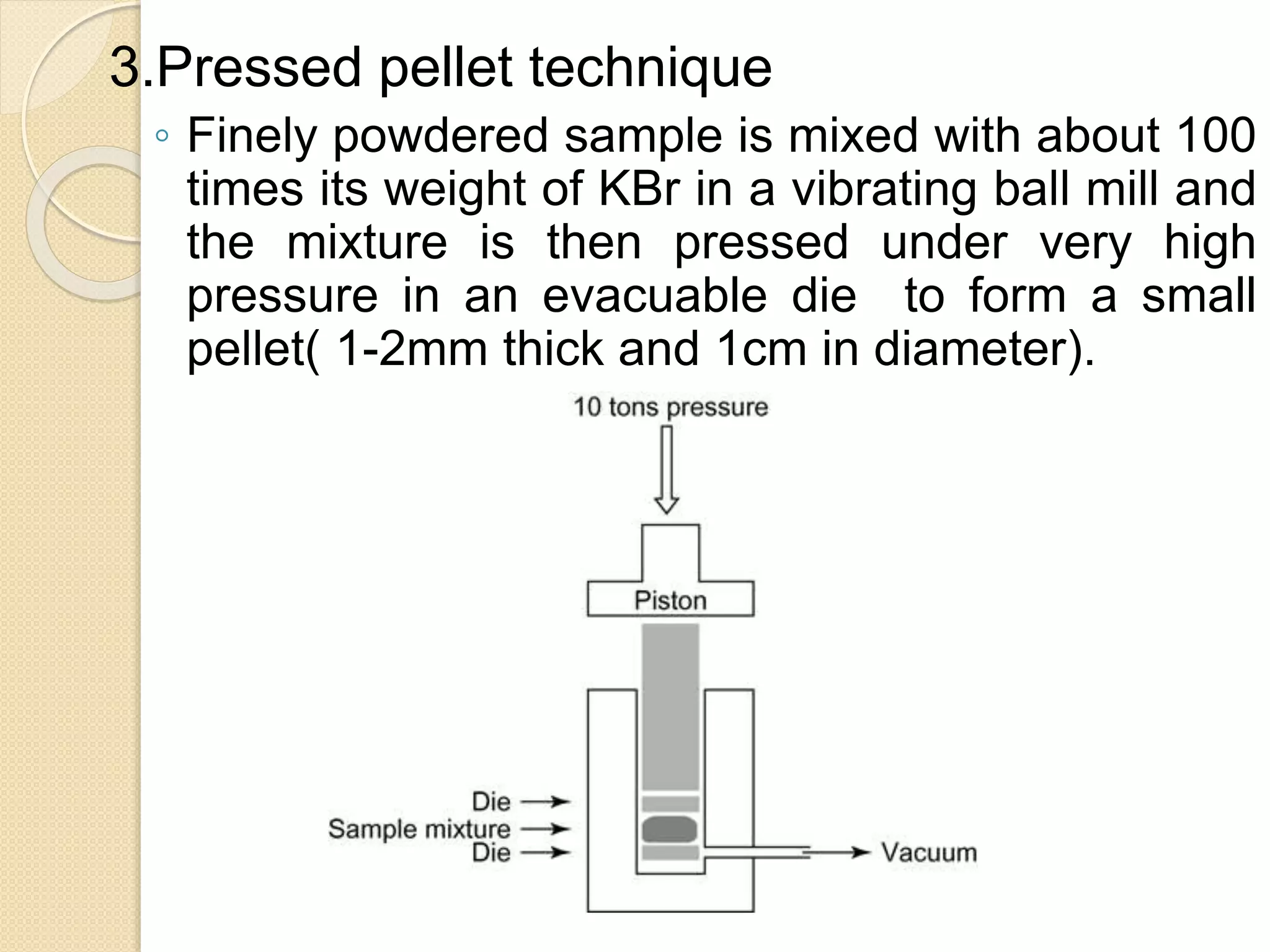3.Pressed pellet technique
◦ Finely powdered sample is mixed with about 100
times its weight of KBr in a vibrating ball mill and
the mixture is then pressed under very high
pressure in an evacuable die to form a small
pellet( 1-2mm thick and 1cm in diameter).
 