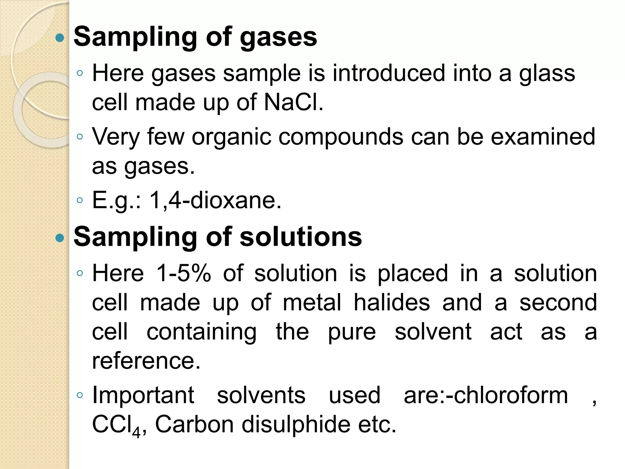  Sampling of gases
◦ Here gases sample is introduced into a glass
cell made up of NaCl.
◦ Very few organic compounds can be examined
as gases.
◦ E.g.: 1,4-dioxane.
 Sampling of solutions
◦ Here 1-5% of solution is placed in a solution
cell made up of metal halides and a second
cell containing the pure solvent act as a
reference.
◦ Important solvents used are:-chloroform ,
CCl4, Carbon disulphide etc.
 