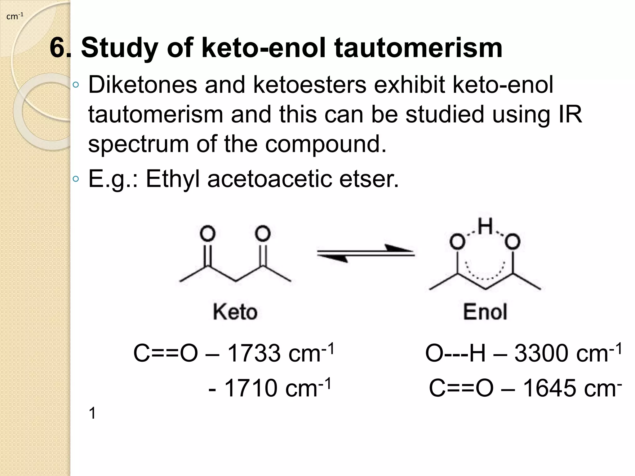 6. Study of keto-enol tautomerism
◦ Diketones and ketoesters exhibit keto-enol
tautomerism and this can be studied using IR
spectrum of the compound.
◦ E.g.: Ethyl acetoacetic etser.
C==O – 1733 cm-1 O---H – 3300 cm-1
- 1710 cm-1 C==O – 1645 cm-
1
cm-1
 