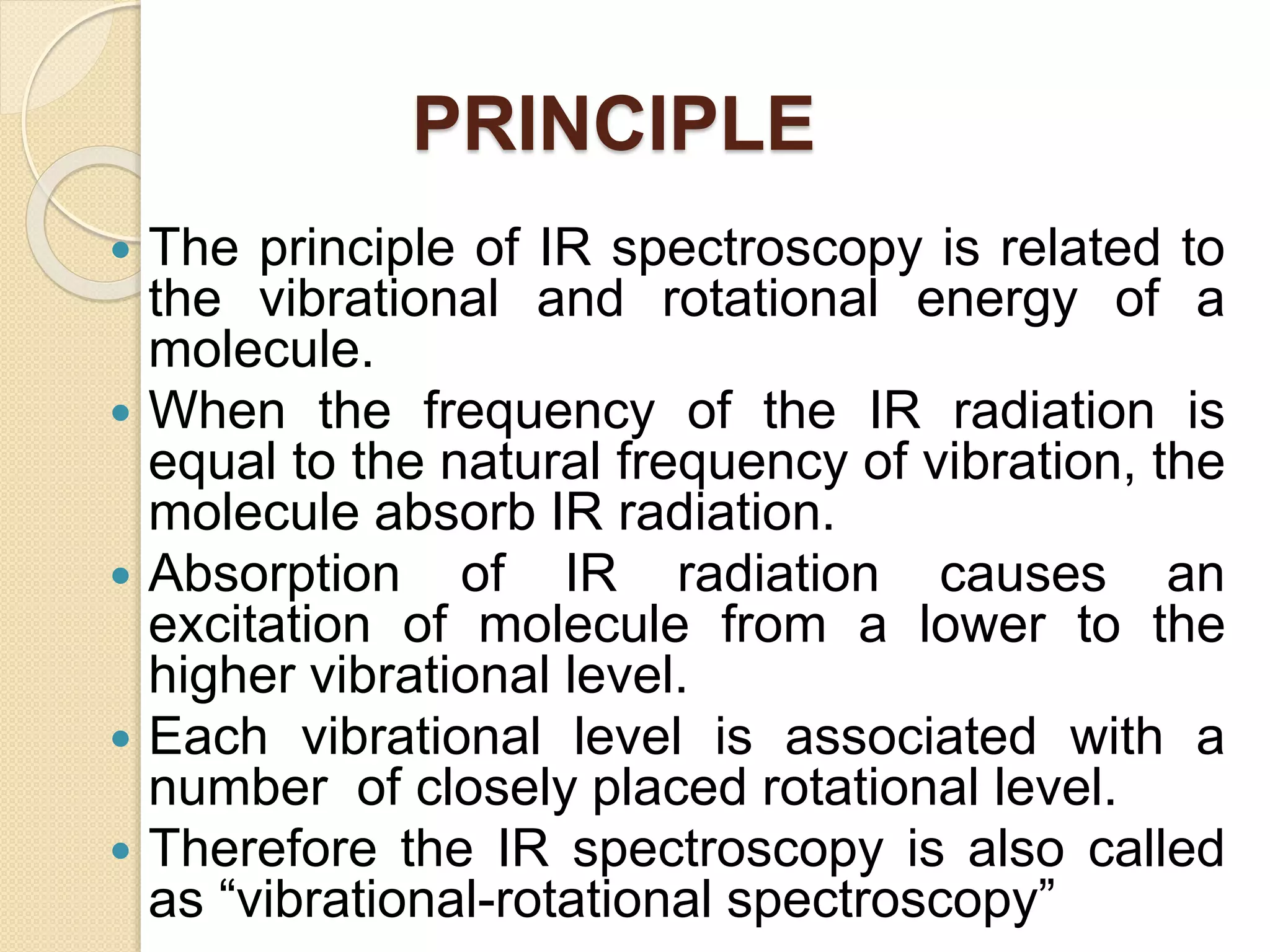 PRINCIPLE
 The principle of IR spectroscopy is related to
the vibrational and rotational energy of a
molecule.
 When the frequency of the IR radiation is
equal to the natural frequency of vibration, the
molecule absorb IR radiation.
 Absorption of IR radiation causes an
excitation of molecule from a lower to the
higher vibrational level.
 Each vibrational level is associated with a
number of closely placed rotational level.
 Therefore the IR spectroscopy is also called
as “vibrational-rotational spectroscopy”
 