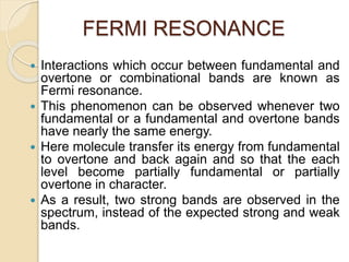 FERMI RESONANCE
 Interactions which occur between fundamental and
overtone or combinational bands are known as
Fermi resonance.
 This phenomenon can be observed whenever two
fundamental or a fundamental and overtone bands
have nearly the same energy.
 Here molecule transfer its energy from fundamental
to overtone and back again and so that the each
level become partially fundamental or partially
overtone in character.
 As a result, two strong bands are observed in the
spectrum, instead of the expected strong and weak
bands.
 