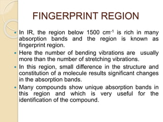 FINGERPRINT REGION
 In IR, the region below 1500 cm-1 is rich in many
absorption bands and the region is known as
fingerprint region.
 Here the number of bending vibrations are usually
more than the number of stretching vibrations.
 In this region, small difference in the structure and
constitution of a molecule results significant changes
in the absorption bands.
 Many compounds show unique absorption bands in
this region and which is very useful for the
identification of the compound.
 