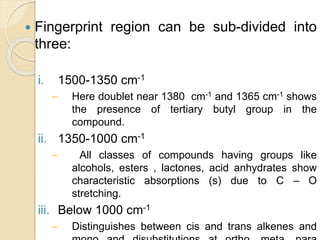  Fingerprint region can be sub-divided into
three:
i. 1500-1350 cm-1
– Here doublet near 1380 cm-1 and 1365 cm-1 shows
the presence of tertiary butyl group in the
compound.
ii. 1350-1000 cm-1
– All classes of compounds having groups like
alcohols, esters , lactones, acid anhydrates show
characteristic absorptions (s) due to C – O
stretching.
iii. Below 1000 cm-1
– Distinguishes between cis and trans alkenes and
 