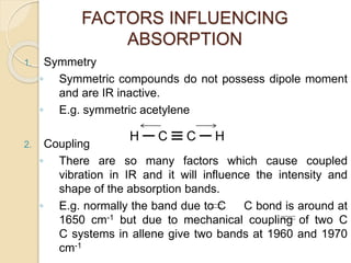 FACTORS INFLUENCING
ABSORPTION
1. Symmetry
◦ Symmetric compounds do not possess dipole moment
and are IR inactive.
◦ E.g. symmetric acetylene
2. Coupling
◦ There are so many factors which cause coupled
vibration in IR and it will influence the intensity and
shape of the absorption bands.
◦ E.g. normally the band due to C C bond is around at
1650 cm-1 but due to mechanical coupling of two C
C systems in allene give two bands at 1960 and 1970
cm-1
 