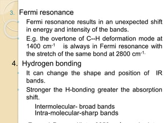 3. Fermi resonance
◦ Fermi resonance results in an unexpected shift
in energy and intensity of the bands.
◦ E.g. the overtone of C--H deformation mode at
1400 cm-1 is always in Fermi resonance with
the stretch of the same bond at 2800 cm-1.
4. Hydrogen bonding
◦ It can change the shape and position of IR
bands.
◦ Stronger the H-bonding greater the absorption
shift.
Intermolecular- broad bands
Intra-molecular-sharp bands
 