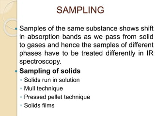 SAMPLING
 Samples of the same substance shows shift
in absorption bands as we pass from solid
to gases and hence the samples of different
phases have to be treated differently in IR
spectroscopy.
 Sampling of solids
◦ Solids run in solution
◦ Mull technique
◦ Pressed pellet technique
◦ Solids films
 