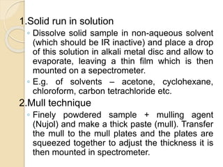 1.Solid run in solution
◦ Dissolve solid sample in non-aqueous solvent
(which should be IR inactive) and place a drop
of this solution in alkali metal disc and allow to
evaporate, leaving a thin film which is then
mounted on a sepectrometer.
◦ E.g. of solvents – acetone, cyclohexane,
chloroform, carbon tetrachloride etc.
2.Mull technique
◦ Finely powdered sample + mulling agent
(Nujol) and make a thick paste (mull). Transfer
the mull to the mull plates and the plates are
squeezed together to adjust the thickness it is
then mounted in spectrometer.
 