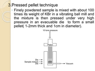 3.Pressed pellet technique
◦ Finely powdered sample is mixed with about 100
times its weight of KBr in a vibrating ball mill and
the mixture is then pressed under very high
pressure in an evacuable die to form a small
pellet( 1-2mm thick and 1cm in diameter).
 
