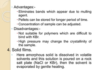 ◦ Advantages:-
 Eliminates bands which appear due to mulling
agent.
 Pellets can be stored for longer period of time.
 Concentration of sample can be adjusted.
◦ Disadvantages:-
 Not suitable for polymers which are difficult to
bind with KBr.
 High pressure may change the crystallinity of
the sample.
4. Solid films.
◦ Here amorphous solid is dissolved in volatile
solvents and this solution is poured on a rock
salt plate (NaCl or KBr), then the solvent is
evaporated by gentle heating.
 