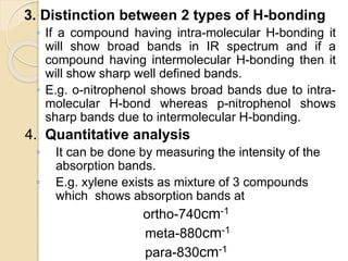 3. Distinction between 2 types of H-bonding
◦ If a compound having intra-molecular H-bonding it
will show broad bands in IR spectrum and if a
compound having intermolecular H-bonding then it
will show sharp well defined bands.
◦ E.g. o-nitrophenol shows broad bands due to intra-
molecular H-bond whereas p-nitrophenol shows
sharp bands due to intermolecular H-bonding.
4. Quantitative analysis
◦ It can be done by measuring the intensity of the
absorption bands.
◦ E.g. xylene exists as mixture of 3 compounds
which shows absorption bands at
ortho-740cm-1
meta-880cm-1
para-830cm-1
 