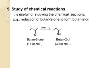 5. Study of chemical reactions
◦ It is useful for studying the chemical reactions.
◦ E.g.: reduction of butan-2-one to form butan-2-ol
Butan-2-one Butan-2-ol
(1710 cm-1) (3300 cm-1)
 