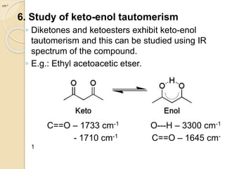 6. Study of keto-enol tautomerism
◦ Diketones and ketoesters exhibit keto-enol
tautomerism and this can be studied using IR
spectrum of the compound.
◦ E.g.: Ethyl acetoacetic etser.
C==O – 1733 cm-1 O---H – 3300 cm-1
- 1710 cm-1 C==O – 1645 cm-
1
cm-1
 
