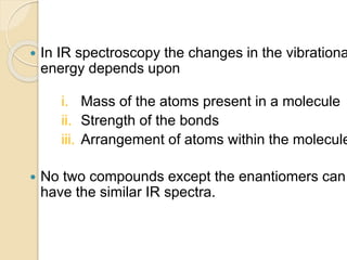  In IR spectroscopy the changes in the vibrationa
energy depends upon
i. Mass of the atoms present in a molecule
ii. Strength of the bonds
iii. Arrangement of atoms within the molecule
 No two compounds except the enantiomers can
have the similar IR spectra.
 