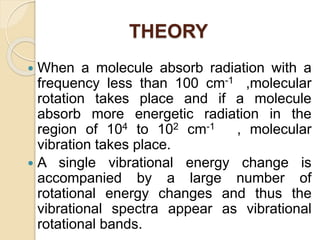 THEORY
 When a molecule absorb radiation with a
frequency less than 100 cm-1 ,molecular
rotation takes place and if a molecule
absorb more energetic radiation in the
region of 104 to 102 cm-1 , molecular
vibration takes place.
 A single vibrational energy change is
accompanied by a large number of
rotational energy changes and thus the
vibrational spectra appear as vibrational
rotational bands.
 