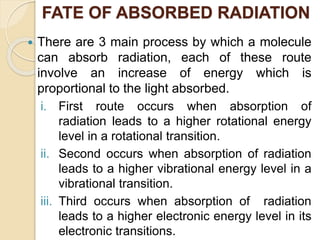FATE OF ABSORBED RADIATION
 There are 3 main process by which a molecule
can absorb radiation, each of these route
involve an increase of energy which is
proportional to the light absorbed.
i. First route occurs when absorption of
radiation leads to a higher rotational energy
level in a rotational transition.
ii. Second occurs when absorption of radiation
leads to a higher vibrational energy level in a
vibrational transition.
iii. Third occurs when absorption of radiation
leads to a higher electronic energy level in its
electronic transitions.
 