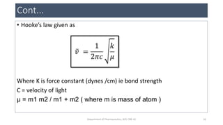 Cont...
• Hooke’s law given as
Where K is force constant (dynes /cm) ie bond strength
C = velocity of light
µ = m1 m2 / m1 + m2 ( where m is mass of atom )
16Department of Pharmaceutics, KCP, CBE-32
 
