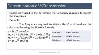 Determination of %Transmission
• Hooke’s law used in the determine the frequency required to stretch
the molecules
• Example:
The frequency required to stretch the C – H bond can be
calculated by using the Hooke’s formula.
k = 5x105 dyne/cm
m1 = C = 12/6.02x1023 = 1.99x10-23 g
m2 = H = 1/6.02x1023 = 0.167x10-23 g
c = 3x1010 cm/sec
Single bond = 5x105 dyne/cm
Double bond = 10x105 dyne/cm
Triple bond = 15x105 dyne/cm
17Department of Pharmaceutics, KCP, CBE-32
 
