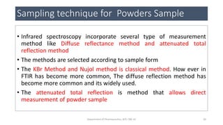 Sampling technique for Powders Sample
• Infrared spectroscopy incorporate several type of measurement
method like Diffuse reflectance method and attenuated total
reflection method
• The methods are selected according to sample form
• The KBr Method and Nujol method is classical method. How ever in
FTIR has become more common, The diffuse reflection method has
become more common and its widely used.
• The attenuated total reflection is method that allows direct
measurement of powder sample
20Department of Pharmaceutics, KCP, CBE-32
 