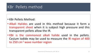 KBr Pellets method
• KBr Pellets Method:
• Alkali Halides are used in this method because it form a
transparent sheet when it is subject high pressure and this
transparent pellets allow the IR.
• KBr is the commonest alkali halide used in the pellets.
Cesium Iodide may be used to measure the lR region of 400
to 250 cm-1 wave number region
22Department of Pharmaceutics, KCP, CBE-32
 