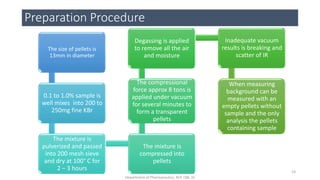 Preparation Procedure
The size of pellets is
13mm in diameter
0.1 to 1.0% sample is
well mixes into 200 to
250mg fine KBr
The mixture is
pulverized and passed
into 200 mesh sieve
and dry at 100° C for
2 – 3 hours
The mixture is
compressed into
pellets
The compressional
force approx 8 tons is
applied under vacuum
for several minutes to
form a transparent
pellets
Degassing is applied
to remove all the air
and moisture
Inadequate vacuum
results is breaking and
scatter of IR
When measuring
background can be
measured with an
empty pellets without
sample and the only
analysis the pellets
containing sample
23
Department of Pharmaceutics, KCP, CBE-32
 
