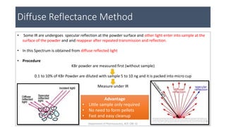 Diffuse Reflectance Method
• Some IR are undergoes specular reflection at the powder surface and other light enter into sample at the
surface of the powder and and reappear after repeated transmission and reflection.
• In this Spectrum is obtained from diffuse reflected light
• Procedure
KBr powder are measured first (without sample)
0.1 to 10% of KBr Powder are diluted with sample 5 to 10 ng and it is packed into micro cup
Measure under IR
Advantage
• Little sample only required
• No need to form pellets
• Fast and easy cleanup
27
Department of Pharmaceutics, KCP, CBE-32
 