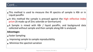 •This method is used to measure the IR spectra of sample is KBr or in
Liquid paraffin
•In this method the sample is pressed against the High reflective index
prism (It made up of Zinc selenide or Germanium)
•A Sample is mixed with KBr / liquid paraffin, and background data
collected without sample and then sample along KBr is analysed.
Advantages
•Faster Sampling
• Improving sample to sample reproducibility
• Minimize the spectral variation
Cont...
30
Department of Pharmaceutics, KCP, CBE-32
 