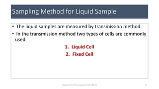 Sampling Method for Liquid Sample
• The liquid samples are measured by transmission method.
• In the transmission method two types of cells are commonly
used
1. Liquid Cell
2. Fixed Cell
31Department of Pharmaceutics, KCP, CBE-32
 