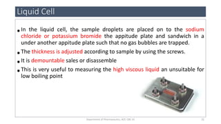 •In the liquid cell, the sample droplets are placed on to the sodium
chloride or potassium bromide the appitude plate and sandwich in a
under another appitude plate such that no gas bubbles are trapped.
•The thickness is adjusted according to sample by using the screws.
•It is demountable sales or disassemble
•This is very useful to measuring the high viscous liquid an unsuitable for
low boiling point
Liquid Cell
32Department of Pharmaceutics, KCP, CBE-32
 