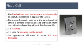 •The fixed cell are used to measure a volatile sample
or a solution dissolved in appropriate solvent
•The reason furious in stopper at the sample and let
others a sample introduction and extraction from
the cell and cell washing without this disassemble.
•It is leak free
•It is used for analyser volatile sample
•the appropriate thickness is above 0.1 mm
thickness
Fixed Cell
35Department of Pharmaceutics, KCP, CBE-32
 