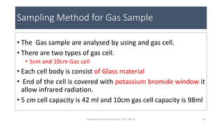 Sampling Method for Gas Sample
• The Gas sample are analysed by using and gas cell.
• There are two types of gas cell.
• 5cm and 10cm Gas cell
• Each cell body is consist of Glass material
• End of the cell is covered with potassium bromide window it
allow infrared radiation.
• 5 cm cell capacity is 42 ml and 10cm gas cell capacity is 98ml
36Department of Pharmaceutics, KCP, CBE-32
 