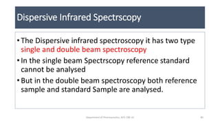 Dispersive Infrared Spectrscopy
• The Dispersive infrared spectroscopy it has two type
single and double beam spectroscopy
• In the single beam Spectrscopy reference standard
cannot be analysed
• But in the double beam spectroscopy both reference
sample and standard Sample are analysed.
40Department of Pharmaceutics, KCP, CBE-32
 