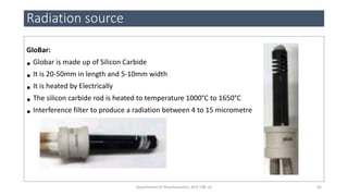 GloBar:
• Globar is made up of Silicon Carbide
• It is 20-50mm in length and 5-10mm width
• It is heated by Electrically
• The silicon carbide rod is heated to temperature 1000°C to 1650°C
• Interference filter to produce a radiation between 4 to 15 micrometre
Radiation source
45Department of Pharmaceutics, KCP, CBE-32
 