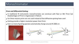 Prism and Differential Grating:
• In traditional IR instruments monochromator are construct with Nacl or KBr Prism but
disadvantages of Prism is hygroscopic in Nature.
• For these reasons prism are not used instead of that diffraction grating have used
• Grating provide a Higher resolution power than Prism
• Even so most of grating operate automatically change around IR 2000 cm
Monochromator
46Department of Pharmaceutics, KCP, CBE-32
 