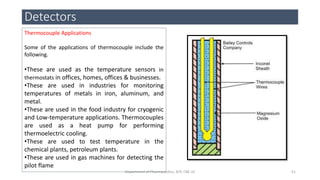 Detectors
51Department of Pharmaceutics, KCP, CBE-32
Thermocouple Applications
Some of the applications of thermocouple include the
following.
•These are used as the temperature sensors in
thermostats in offices, homes, offices & businesses.
•These are used in industries for monitoring
temperatures of metals in iron, aluminum, and
metal.
•These are used in the food industry for cryogenic
and Low-temperature applications. Thermocouples
are used as a heat pump for performing
thermoelectric cooling.
•These are used to test temperature in the
chemical plants, petroleum plants.
•These are used in gas machines for detecting the
pilot flame
 