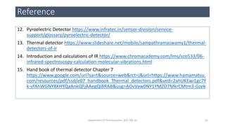 Reference
12. Pyroelectric Detector https://www.infratec.in/sensor-division/service-
support/glossary/pyroelectric-detector/
13. Thermal detector https://www.slideshare.net/mobile/sampathramaswamy1/thermal-
detectors-of-ir
14. Introduction and calculations of IR https://www.chromacademy.com/lms/sco533/06-
infrared-spectroscopy-calculation-molecular-vibrations.html
15. Hand book of thermal detector Chapter 7
https://www.google.com/url?sa=t&source=web&rct=j&url=https://www.hamamatsu.
com/resources/pdf/ssd/e07_handbook_Thermal_detectors.pdf&ved=2ahUKEwi1gc7Y
k-vfAhWGNY8KHYQaAnkQFjAAegQIBRAB&usg=AOvVaw0NY1YMZO7MkrCMtm3-Gzek
55Department of Pharmaceutics, KCP, CBE-32
 
