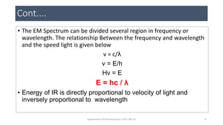 Cont....
• The EM Spectrum can be divided several region in frequency or
wavelength. The relationship Between the frequency and wavelength
and the speed light is given below
v = c/λ
v = E/h
Hv = E
E = hc / λ
• Energy of IR is directly proportional to velocity of light and
inversely proportional to wavelength
8Department of Pharmaceutics, KCP, CBE-32
 