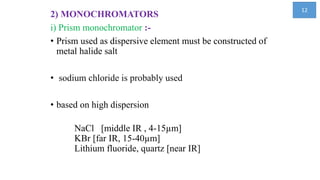 2) MONOCHROMATORS
i) Prism monochromator :-
• Prism used as dispersive element must be constructed of
metal halide salt
• sodium chloride is probably used
• based on high dispersion
NaCl [middle IR , 4-15µm]
KBr [far IR, 15-40µm]
Lithium fluoride, quartz [near IR]
12
 
