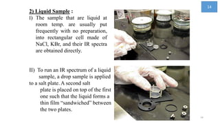 II) To run an IR spectrum of a liquid
sample, a drop sample is applied
to a salt plate. A second salt
plate is placed on top of the first
one such that the liquid forms a
thin film “sandwiched” between
the two plates.
2) Liquid Sample :
I) The sample that are liquid at
room temp. are usually put
frequently with no preparation,
into rectangular cell made of
NaCl, KBr, and their IR spectra
are obtained directly.
14
14
 