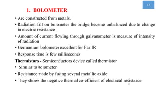 1. BOLOMETER
• Are constructed from metals.
• Radiation fall on bolometer the bridge become unbalanced due to change
in electric resistance
• Amount of current flowing through galvanometer is measure of intensity
of radiation
• Germanium bolometer excellent for Far IR
• Response time is few milliseconds
Thermistors - Semiconductors device called thermistor
• Similar to bolometer
• Resistance made by fusing several metallic oxide
• They shows the negative thermal co-efficient of electrical resistance
17
17
 