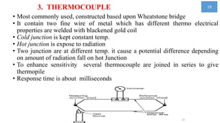 3. THERMOCOUPLE
• Most commonly used, constructed based upon Wheatstone bridge
• It contain two fine wire of metal which has different thermo electrical
properties are welded with blackened gold coil
• Cold junction is kept constant temp.
• Hot junction is expose to radiation
• Two junction are at different temp. it cause a potential difference depending
on amount of radiation fall on hot Junction
• To enhance sensitivity several thermocouple are joined in series to give
thermopile
• Response time is about milliseconds
19
19
 