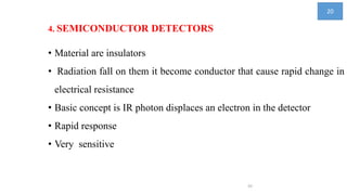 4. SEMICONDUCTOR DETECTORS
• Material are insulators
• Radiation fall on them it become conductor that cause rapid change in
electrical resistance
• Basic concept is IR photon displaces an electron in the detector
• Rapid response
• Very sensitive
20
20
 