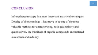 CONCLUSION
Infrared spectroscopy is a most important analytical techniques.
Despite of short comings it has prove to be one of the most
valuable methods for characterizing, both qualitatively and
quantitatively the multitude of organic compounds encountered
in research and industry.
22
 