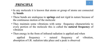 PRINCIPLE
• In any molecule it is known that atoms or group of atoms are connected
by bonds
• These bonds are analogous to springs and not rigid in nature because of
the continuous motion of the molecule
• They maintain some vibrations with some frequency characteristic to
every portion of the molecule this is called the natural frequency of
vibration
• Then energy in the from of infrared radiation is applied and when
applied frequency = natural frequency of vibration,
absorption of I.R. radiation take place and a peak is observed
7
7
 