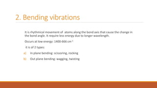 2. Bending vibrations
It is rhythmical movement of atoms along the bond axis that cause the change in
the bond angle. It require less energy due to longer wavelength.
Occurs at low energy: 1400-666 cm-1
it is of 2 types:
a) In plane bending: scissoring, rocking
b) Out plane bending: wagging, twisting
 