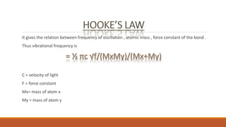 It gives the relation between frequency of oscillation , atomic mass , force constant of the bond .
Thus vibrational frequency is
C = velocity of light
F = force constant
Mx= mass of atom x
My = mass of atom y
 