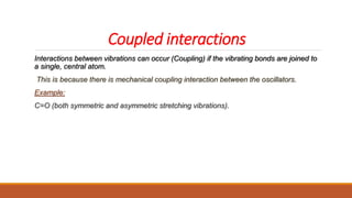 Coupled interactions
Interactions between vibrations can occur (Coupling) if the vibrating bonds are joined to
a single, central atom.
This is because there is mechanical coupling interaction between the oscillators.
Example:
C=O (both symmetric and asymmetric stretching vibrations).
 