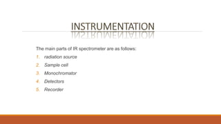The main parts of IR spectrometer are as follows:
1. radiation source
2. Sample cell
3. Monochromator
4. Detectors
5. Recorder
 