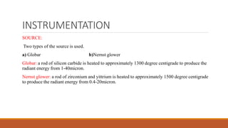 INSTRUMENTATION
SOURCE:
Two types of the source is used.
a) Globar b)Nernst glower
Globar: a rod of silicon carbide is heated to approximately 1300 degree centigrade to produce the
radiant energy from 1-40micron.
Nernst glower: a rod of zirconium and yittrium is heated to approximately 1500 degree centigrade
to produce the radiant energy from 0.4-20micron.
 